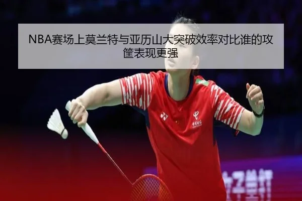NBA赛场上莫兰特与亚历山大突破效率对比谁的攻筐表现更强