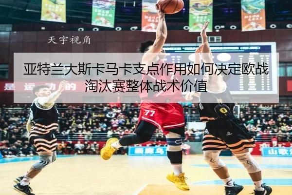 亚特兰大斯卡马卡支点作用如何决定欧战淘汰赛整体战术价值